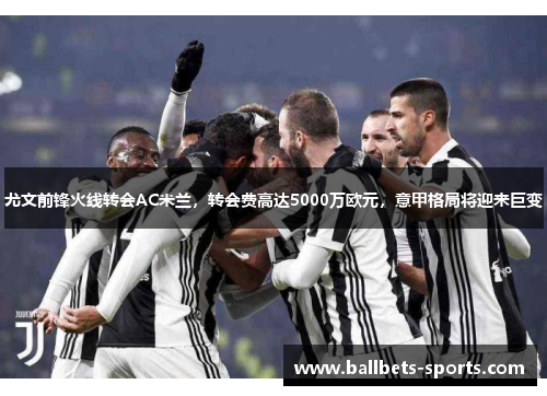 尤文前锋火线转会AC米兰，转会费高达5000万欧元，意甲格局将迎来巨变